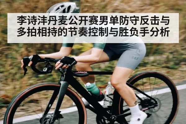 李诗沣丹麦公开赛男单防守反击与多拍相持的节奏控制与胜负手分析